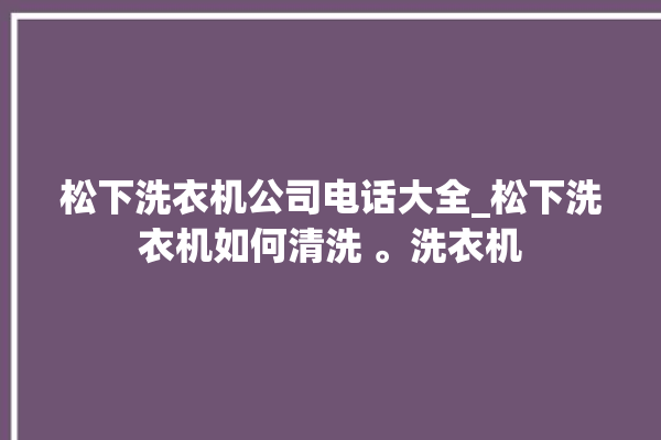 松下洗衣机公司电话大全_松下洗衣机如何清洗 。洗衣机