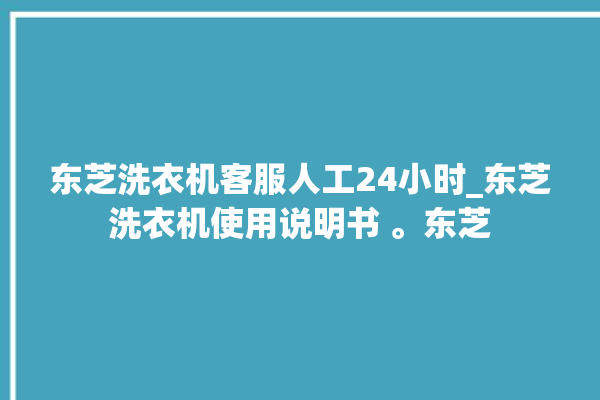 东芝洗衣机客服人工24小时_东芝洗衣机使用说明书 。东芝