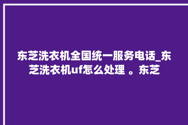 东芝洗衣机全国统一服务电话_东芝洗衣机uf怎么处理 。东芝