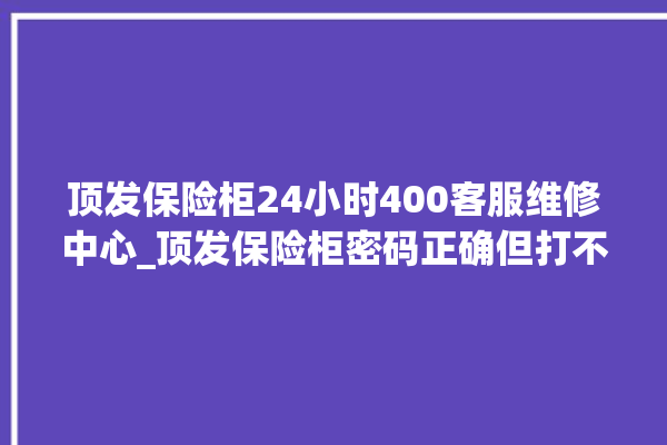 顶发保险柜24小时400客服维修中心_顶发保险柜密码正确但打不开 。保险柜