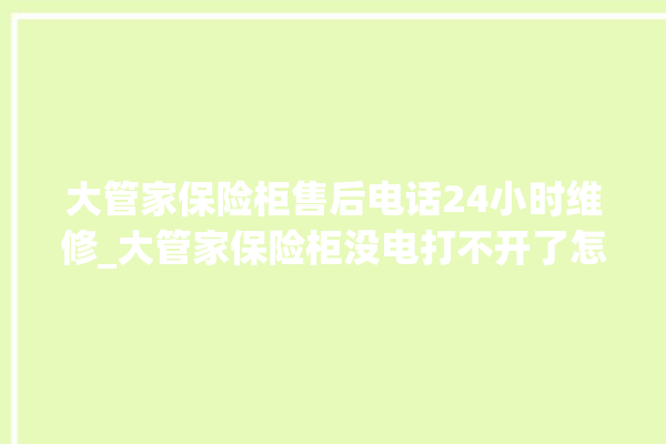 大管家保险柜售后电话24小时维修_大管家保险柜没电打不开了怎么办 。保险柜