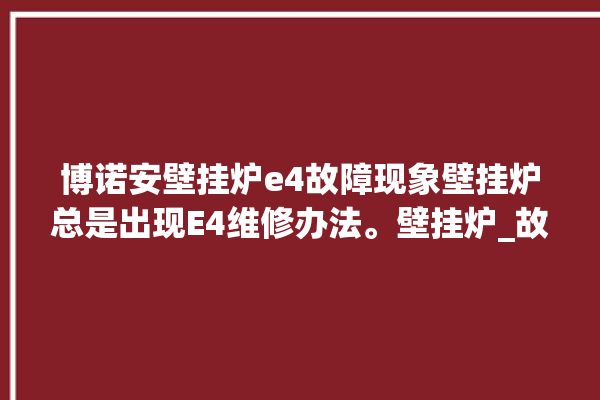 博诺安壁挂炉e4故障现象壁挂炉总是出现E4维修办法。壁挂炉_故障