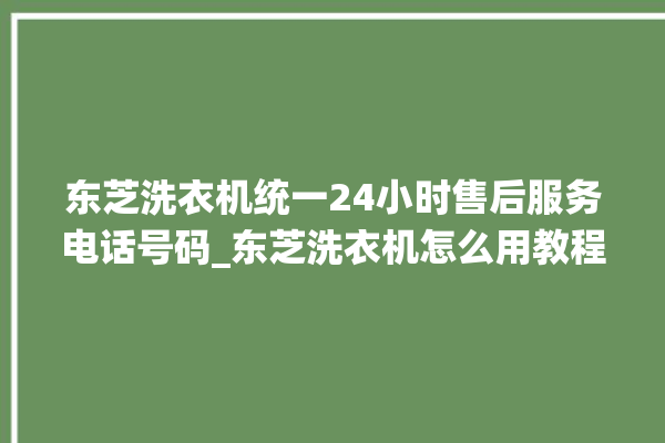 东芝洗衣机统一24小时售后服务电话号码_东芝洗衣机怎么用教程全自动 。东芝