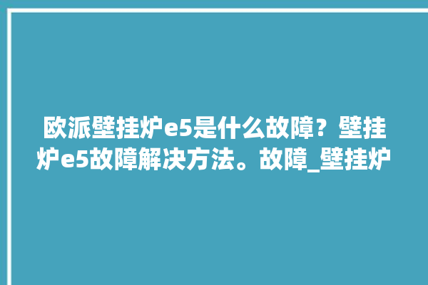 欧派壁挂炉e5是什么故障？壁挂炉e5故障解决方法。故障_壁挂炉