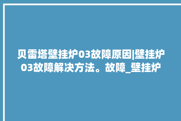 贝雷塔壁挂炉03故障原因|壁挂炉03故障解决方法。故障_壁挂炉