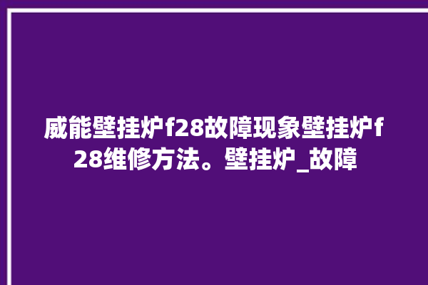 威能壁挂炉f28故障现象壁挂炉f28维修方法。壁挂炉_故障