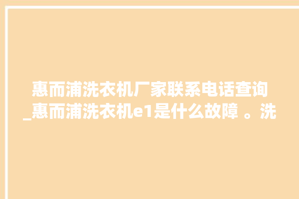 惠而浦洗衣机厂家联系电话查询_惠而浦洗衣机e1是什么故障 。洗衣机