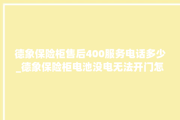 德象保险柜售后400服务电话多少_德象保险柜电池没电无法开门怎么办 。保险柜