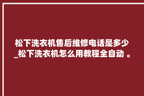 松下洗衣机售后维修电话是多少_松下洗衣机怎么用教程全自动 。洗衣机