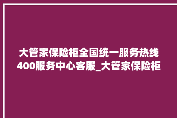 大管家保险柜全国统一服务热线400服务中心客服_大管家保险柜没电打不开了怎么办 。保险柜