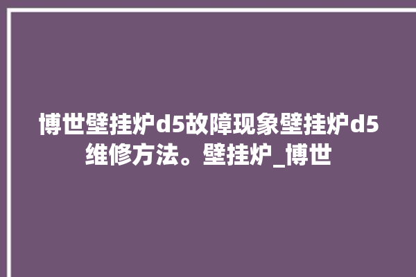 博世壁挂炉d5故障现象壁挂炉d5维修方法。壁挂炉_博世