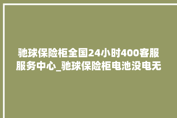 驰球保险柜全国24小时400客服服务中心_驰球保险柜电池没电无法开门怎么办 。保险柜