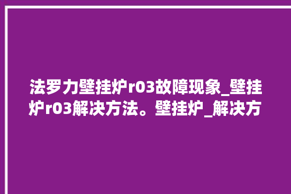 法罗力壁挂炉r03故障现象_壁挂炉r03解决方法。壁挂炉_解决方法