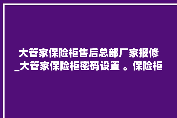 大管家保险柜售后总部厂家报修_大管家保险柜密码设置 。保险柜