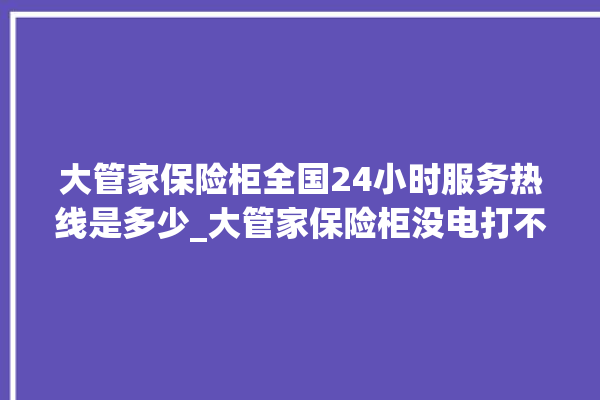 大管家保险柜全国24小时服务热线是多少_大管家保险柜没电打不开了怎么办 。保险柜