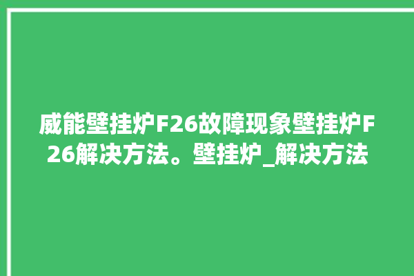 威能壁挂炉F26故障现象壁挂炉F26解决方法。壁挂炉_解决方法