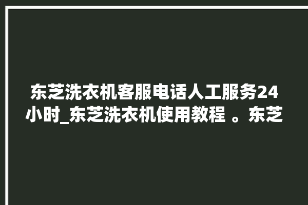 东芝洗衣机客服电话人工服务24小时_东芝洗衣机使用教程 。东芝