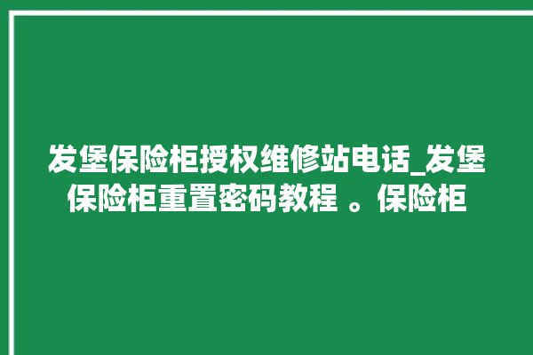 发堡保险柜授权维修站电话_发堡保险柜重置密码教程 。保险柜