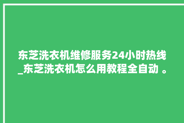 东芝洗衣机维修服务24小时热线_东芝洗衣机怎么用教程全自动 。东芝