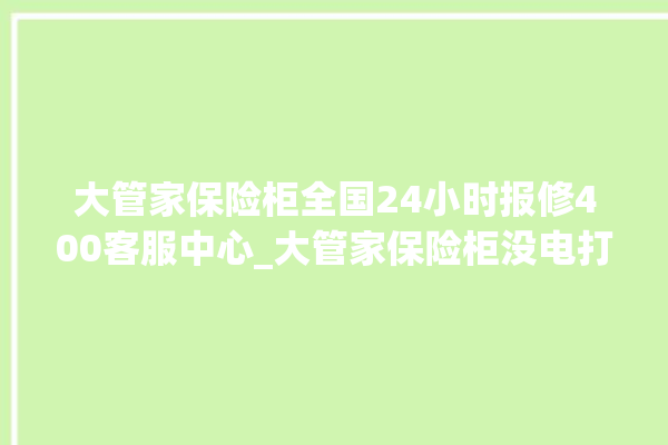 大管家保险柜全国24小时报修400客服中心_大管家保险柜没电打不开了怎么办 。保险柜