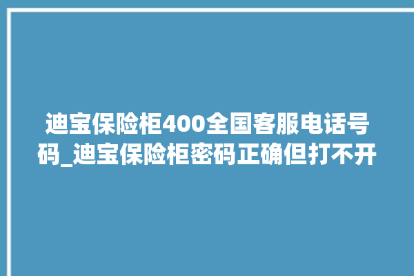 迪宝保险柜400全国客服电话号码_迪宝保险柜密码正确但打不开 。保险柜