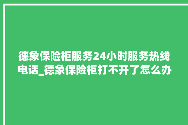 德象保险柜服务24小时服务热线电话_德象保险柜打不开了怎么办 。保险柜