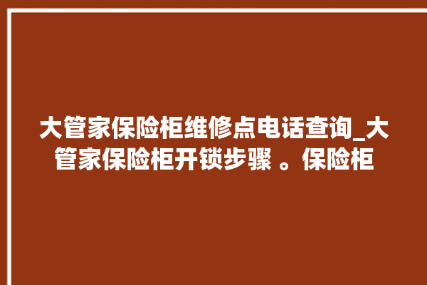 大管家保险柜维修点电话查询_大管家保险柜开锁步骤 。保险柜