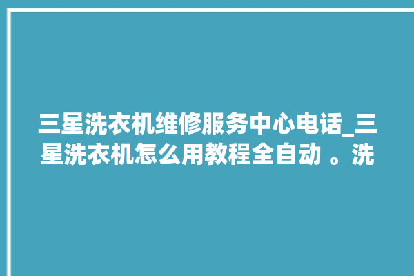 三星洗衣机维修服务中心电话_三星洗衣机怎么用教程全自动 。洗衣机