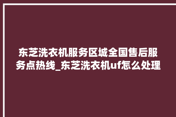 东芝洗衣机服务区城全国售后服务点热线_东芝洗衣机uf怎么处理 。东芝