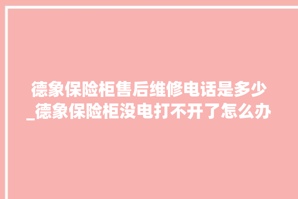 德象保险柜售后维修电话是多少_德象保险柜没电打不开了怎么办 。保险柜