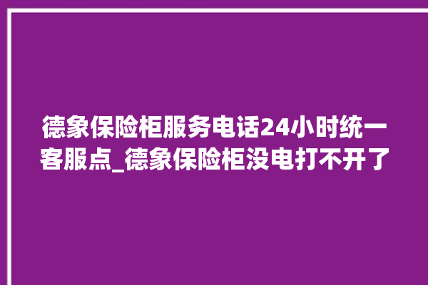 德象保险柜服务电话24小时统一客服点_德象保险柜没电打不开了怎么办 。保险柜