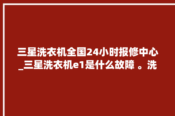 三星洗衣机全国24小时报修中心_三星洗衣机e1是什么故障 。洗衣机