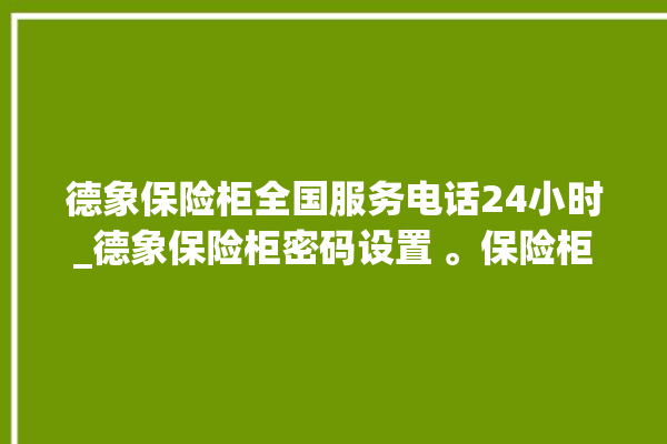 德象保险柜全国服务电话24小时_德象保险柜密码设置 。保险柜