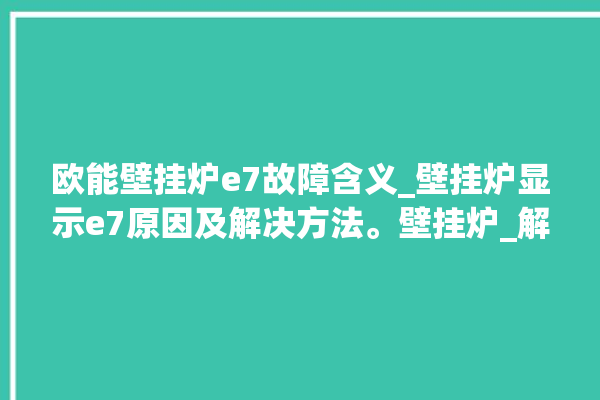 欧能壁挂炉e7故障含义_壁挂炉显示e7原因及解决方法。壁挂炉_解决方法