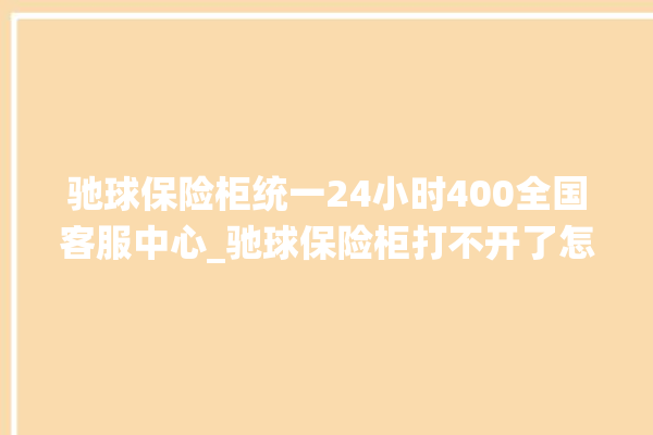 驰球保险柜统一24小时400全国客服中心_驰球保险柜打不开了怎么办 。保险柜