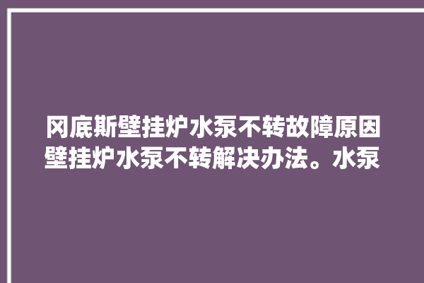 冈底斯壁挂炉水泵不转故障原因壁挂炉水泵不转解决办法。水泵_不转