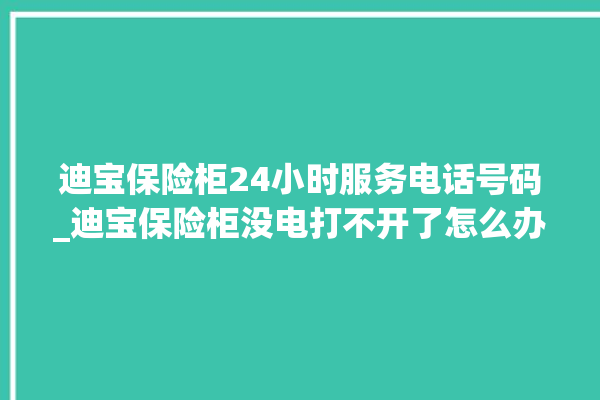 迪宝保险柜24小时服务电话号码_迪宝保险柜没电打不开了怎么办 。保险柜