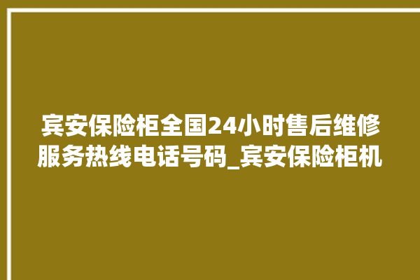 宾安保险柜全国24小时售后维修服务热线电话号码_宾安保险柜机械锁开锁程序 。保险柜