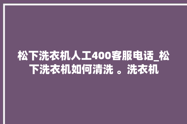 松下洗衣机人工400客服电话_松下洗衣机如何清洗 。洗衣机