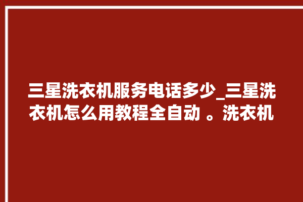 三星洗衣机服务电话多少_三星洗衣机怎么用教程全自动 。洗衣机