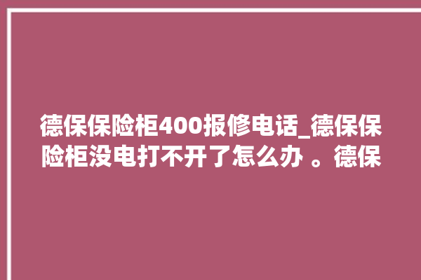 德保保险柜400报修电话_德保保险柜没电打不开了怎么办 。德保