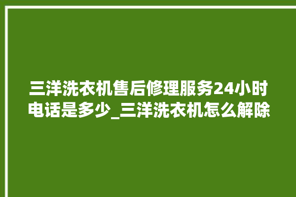 三洋洗衣机售后修理服务24小时电话是多少_三洋洗衣机怎么解除锁 。洗衣机