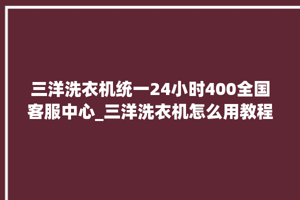 三洋洗衣机统一24小时400全国客服中心_三洋洗衣机怎么用教程全自动 。洗衣机