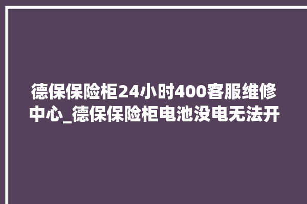 德保保险柜24小时400客服维修中心_德保保险柜电池没电无法开门怎么办 。德保