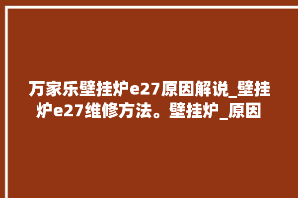 万家乐壁挂炉e27原因解说_壁挂炉e27维修方法。壁挂炉_原因