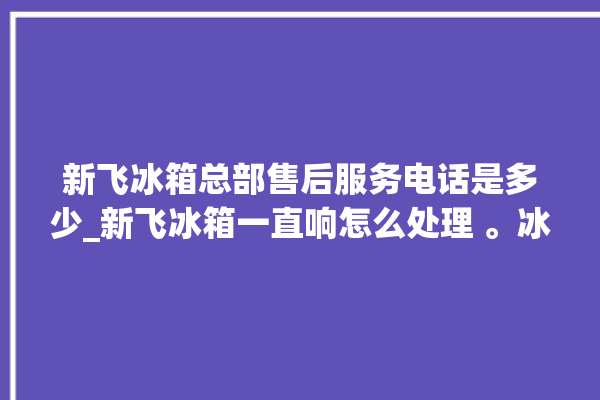 新飞冰箱总部售后服务电话是多少_新飞冰箱一直响怎么处理 。冰箱