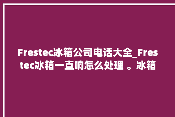 Frestec冰箱公司电话大全_Frestec冰箱一直响怎么处理 。冰箱