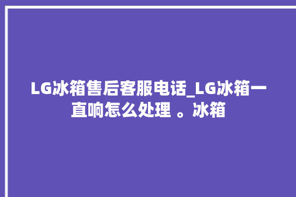 LG冰箱售后客服电话_LG冰箱一直响怎么处理 。冰箱