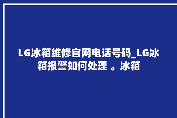 LG冰箱维修官网电话号码_LG冰箱报警如何处理 。冰箱