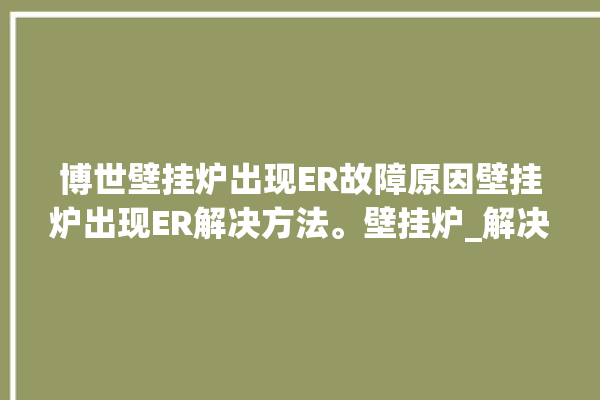 博世壁挂炉出现ER故障原因壁挂炉出现ER解决方法。壁挂炉_解决方法